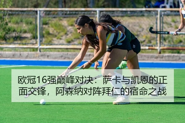 欧冠16强巅峰对决：萨卡与凯恩的正面交锋，阿森纳对阵拜仁的宿命之战