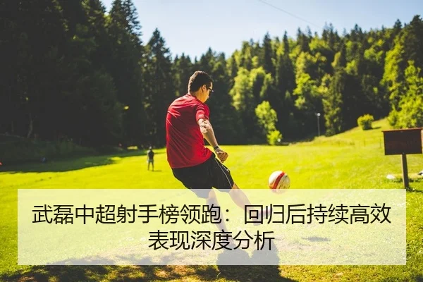武磊中超射手榜领跑：回归后持续高效表现深度分析